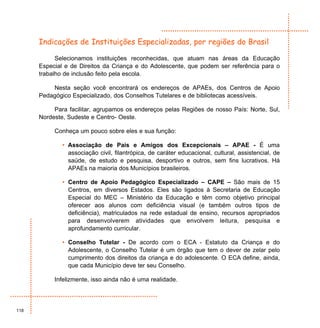 Indicações de Instituições Especializadas, por regiões do Brasil

            Selecionamos instituições reconhecidas, que atuam nas áreas da Educação
      Especial e de Direitos da Criança e do Adolescente, que podem ser referência para o
      trabalho de inclusão feito pela escola.

          Nesta seção você encontrará os endereços de APAEs, dos Centros de Apoio
      Pedagógico Especializado, dos Conselhos Tutelares e de bibliotecas acessíveis.

           Para facilitar, agrupamos os endereços pelas Regiões de nosso País: Norte, Sul,
      Nordeste, Sudeste e Centro- Oeste.

           Conheça um pouco sobre eles e sua função:

              • Associação de Pais e Amigos dos Excepcionais – APAE - É uma
                associação civil, filantrópica, de caráter educacional, cultural, assistencial, de
                saúde, de estudo e pesquisa, desportivo e outros, sem fins lucrativos. Há
                APAEs na maioria dos Municípios brasileiros.

              • Centro de Apoio Pedagógico Especializado – CAPE – São mais de 15
                Centros, em diversos Estados. Eles são ligados à Secretaria de Educação
                Especial do MEC – Ministério da Educação e têm como objetivo principal
                oferecer aos alunos com deficiência visual (e também outros tipos de
                deficiência), matriculados na rede estadual de ensino, recursos apropriados
                para desenvolverem atividades que envolvem leitura, pesquisa e
                aprofundamento curricular.

              • Conselho Tutelar - De acordo com o ECA - Estatuto da Criança e do
                Adolescente, o Conselho Tutelar é um órgão que tem o dever de zelar pelo
                cumprimento dos direitos da criança e do adolescente. O ECA define, ainda,
                que cada Município deve ter seu Conselho.

           Infelizmente, isso ainda não é uma realidade.




118
 