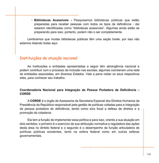 • Bibliotecas Acessíveis - Pesquisamos bibliotecas públicas que estão
          preparadas para receber pessoas com todos os tipos de deficiência - daí
          estarem identificadas como “bibliotecas acessíveis”. Algumas ainda estão se
          preparando para isso; portanto, podem não o ser completamente.

     Lembramos que muitas bibliotecas públicas têm uma seção braile, por isso não
estamos listando todas aqui.




Instituições de atuação nacional

       As instituições e entidades apresentadas a seguir têm abrangência nacional e
podem contribuir com o processo de inclusão nas escolas; algumas coordenam uma rede
de entidades associadas, em diversos Estados. Vale a pena visitar os seus respectivos
sites, para conhecer seu trabalho.



Coordenadoria Nacional para Integração da Pessoa Portadora de Deficiência –
CORDE

      A CORDE é o órgão de Assessoria da Secretaria Especial dos Direitos Humanos da
Presidência da República responsável pela gestão de políticas voltadas para a integração
da pessoa portadora de deficiência, tendo como eixo focal a defesa de direitos e a
promoção da cidadania.

       Ela tem a função de implementar essa política e para isso, orienta a sua atuação em
dois sentidos: o primeiro é o exercício de sua atribuição normativa e reguladora das ações
desta área no âmbito federal e o segundo é o desempenho da função articuladora de
políticas públicas existentes, tanto na esfera federal como em outras esferas
governamentais.




                                                                                             119
 