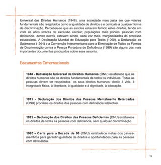 Universal dos Direitos Humanos (1948), uma sociedade mais justa em que valores
fundamentais são resgatados como a igualdade de direitos e o combate a qualquer forma
de discriminação. Percebeu-se que as escolas estavam ferindo estes direitos, tendo em
vista os altos índices de exclusão escolar; populações mais pobres, pessoas com
deficiência, dentre outros, estavam sendo, cada vez mais, marginalizadas do processo
educacional. A Declaração Mundial de Educação para Todos (1990), a Declaração de
Salamanca (1994) e a Convenção Interamericana para a Eliminação de Todas as Formas
de Discriminação contra a Pessoa Portadora de Deficiência (1999) são alguns dos mais
importantes documentos produzidos sobre esse assunto.


Documentos Internacionais

    1948 - Declaração Universal de Direitos Humanos (ONU) estabelece que os
    direitos humanos são os direitos fundamentais de todos os indivíduos. Todas as
    pessoas devem ter respeitados os seus direitos humanos: direito à vida, à
    integridade física, à liberdade, à igualdade e à dignidade, à educação.



    1971 - Declaração dos Direitos das Pessoas Mentalmente Retardadas
    (ONU) proclama os direitos das pessoas com deficiência intelectual.



    1975 – Declaração dos Direitos das Pessoas Deficientes (ONU) estabelece
    os direitos de todas as pessoas com deficiência, sem qualquer discriminação.



    1980 – Carta para a Década de 80 (ONU) estabelece metas dos países-
    membros para garantir igualdade de direitos e oportunidades para as pessoas
    com deficiência.



                                                                                        15
 