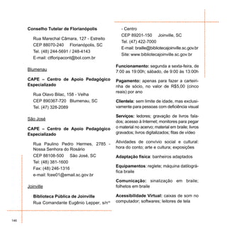 Conselho Tutelar de Florianópolis           - Centro
                                                  CEP 89201-150 Joinville, SC
         Rua Marechal Câmara, 127 - Estreito
                                                  Tel. (47) 422-7000
         CEP 88070-240 Florianópolis, SC
                                                  E-mail: braille@bibliotecajoinville.sc.gov.br
         Tel. (48) 244-5691 / 248-4143
                                                  Site: www.bibliotecajoinville.sc.gov.br
         E-mail: ctfloripacont@bol.com.br
                                               Funcionamento: segunda a sexta-feira, de
      Blumenau                                 7:00 as 19:00h; sábado, de 9:00 às 13:00h
      CAPE – Centro de Apoio Pedagógico        Pagamento: apenas para fazer a carteiri-
      Especializado                            nha de sócio, no valor de R$5,00 (cinco
                                               reais) por ano
         Rua Olavo Bilac, 158 - Velha
         CEP 890367-720 Blumenau, SC           Clientela: sem limite de idade, mas exclusi-
         Tel. (47) 328-2089                    vamente para pessoas com deficiência visual

                                               Serviços: ledores; gravação de livros fala-
      São José
                                               dos; acesso à Internet; monitores para pegar
      CAPE – Centro de Apoio Pedagógico        o material no acervo; material em braile; livros
      Especializado                            gravados; livros digitalizados; fitas de vídeo

                                               Atividades de convívio social e cultural:
         Rua Paulino Pedro Hermes, 2785 -
         Nossa Senhora do Rosário              hora do conto; arte e cultura; exposições
         CEP 88108-500 São José, SC            Adaptação física: banheiros adaptados
         Tel: (48) 381-1600
                                               Equipamentos: reglete; máquina datilográ-
         Fax: (48) 246-1316
                                               fica braile
         e-mail: fcee01@email.sc.gov.br
                                               Comunicação: sinalização em braile;
      Joinville                                folhetos em braile

         Biblioteca Pública de Joinville       Acessibilidade Virtual: caixas de som no
         Rua Comandante Eugênio Lepper, s/nº   computador; softwares; leitores de tela



146
 