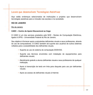 Locais que desenvolvem Tecnologias Assistivas

Aqui estão endereços selecionados de instituições e projetos que desenvolvem
tecnologias assistivas para a inclusão nas escolas e na sociedade.

RIO DE JANEIRO

Rio de Janeiro

CAEC – Centro de Apoio Educacional ao Cego

O CAEC é um dos serviços prestados pelo NCE - Núcleo de Computação Eletrônica,
ligado à UFRJ - Universidade Federal do Rio de Janeiro.

Seu objetivo é fornecer apoio a estudantes deficientes visuais e seus professores, através
do uso de computadores. O CAEC também dá suporte aos usuários de outros sistemas
voltados para a acessibilidade dos deficientes visuais.

        • Suporte ao uso do sistema de computação DOSVOX;

        • Suporte aos técnicos envolvidos com instalação de equipamentos para
          deficientes visuais;

        • Atendimento gratuito a alunos deficientes visuais e seus professores de qualquer
          instituição;

        • Apoio à transcrição de texto em tinta para disquete para uso por deficientes
          visuais;

        • Apoio ao acesso de deficientes visuais à Internet.




                                                                                             147
 