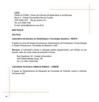 CAEC
        Prédio do CCMN - Centro de Ciências da Matemática e da Natureza
        Bloco C - Cidade Universitária Ilha do Fundão
        CEP 23001-970 Rio de Janeiro, RJ
        Tel. (21) 2598-3198
        E-mail: sandro@intervox.nce.ufrj.br

      SÃO PAULO

      São Paulo

      Laboratório de Estudos em Reabilitação e Tecnologia Assistiva – REATA

      É ligado ao curso de Terapia Ocupacional / Departamento de Fisioterapia, Fonoaudiologia
      e Terapia Ocupacional / Faculdade de Medicina / USP

      Serviços: O Laboratório estuda a utilização destes equipamentos, com ênfase no uso
      escolar, além de outras áreas da atividade humana.

           Rua Cipotânea, 54 - Cidade Universitária
           CEP 05508-900São Paulo, SP
           Tel. (11) 3091-7454/7456

      Laboratório de Ensino e Material Didático – LEMADI

      É ligado ao Departamento de Geografia da Faculdade de Filosofia, Letras e Ciências
      Humanas/ USP




148
 