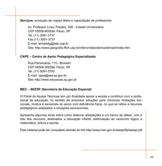 Serviços: produção de mapas táteis e capacitação de professores

     Av. Professor Lineu Prestes, 338 - Cidade Universitária
     CEP 05508-900São Paulo, SP
     Tel. (11) 3091-3737
     Fax (11) 3091-3737
     E-mail: lemadidg@edu.usp.br
     Site: http://www.geografia.fflch.usp.br/inferior/laboratorios/lemadi/index.htm

CAPE – Centro de Apoio Pedagógico Especializado

     Rua Pensilvânia, 115 - Brooklin
     CEP 04564-000São Paulo, SP
     Tel. (11) 5091-3700
     E-mail: cape@see.sp.gov.br
     Site: http://www.educacao.sp.gov.br


MEC – SEESP (Secretaria de Educação Especial)

O Portal de Ajudas Técnicas tem por finalidade apoiar a escola e contribuir com o profis-
sional de educação, no sentido de encontrar soluções para minimizar limitações fun-
cionais, motora e sensoriais do aluno com deficiência física, no que se refere a recursos
pedagógicos adaptados a situações educacionais.

Apresenta algumas dicas sobre como elaborar adaptações e um banco de idéias, com a
foto dos recursos, destinados a educação infantil, estimulação ao raciocínio lógico e
matemático, leitura e escrita.

Este material pode ser consultado através do link http://www.mec.gov.br/seesp/ftp/seesp.pdf




                                                                                              149
 