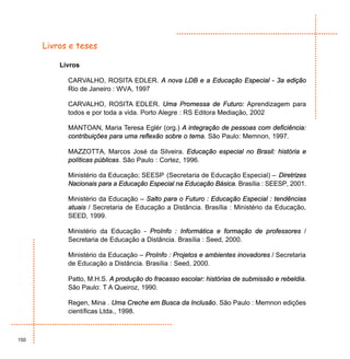 Livros e teses

          Livros

            CARVALHO, ROSITA EDLER. A nova LDB e a Educação Especial - 3a edição
            Rio de Janeiro : WVA, 1997

            CARVALHO, ROSITA EDLER. Uma Promessa de Futuro: Aprendizagem para
            todos e por toda a vida. Porto Alegre : RS Editora Mediação, 2002

            MANTOAN, Maria Teresa Eglér (org.) A integração de pessoas com deficiência:
            contribuições para uma reflexão sobre o tema. São Paulo: Memnon, 1997.

            MAZZOTTA, Marcos José da Silveira. Educação especial no Brasil: história e
            políticas públicas. São Paulo : Cortez, 1996.

            Ministério da Educação; SEESP (Secretaria de Educação Especial) – Diretrizes
            Nacionais para a Educação Especial na Educação Básica. Brasília : SEESP, 2001.

            Ministério da Educação – Salto para o Futuro : Educação Especial : tendências
            atuais / Secretaria de Educação a Distância. Brasília : Ministério da Educação,
            SEED, 1999.

            Ministério da Educação - ProInfo : Informática e formação de professores /
            Secretaria de Educação a Distância. Brasília : Seed, 2000.

            Ministério da Educação – ProInfo : Projetos e ambientes inovadores / Secretaria
            de Educação a Distância. Brasília : Seed, 2000.

            Patto, M.H.S. A produção do fracasso escolar: histórias de submissão e rebeldia.
            São Paulo: T A Queiroz, 1990.

            Regen, Mina . Uma Creche em Busca da Inclusão. São Paulo : Memnon edições
            científicas Ltda., 1998.



150
 