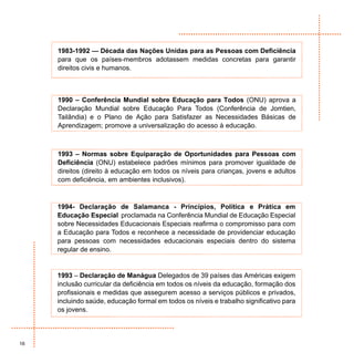 1983-1992 — Década das Nações Unidas para as Pessoas com Deficiência
     para que os países-membros adotassem medidas concretas para garantir
     direitos civis e humanos.



     1990 – Conferência Mundial sobre Educação para Todos (ONU) aprova a
     Declaração Mundial sobre Educação Para Todos (Conferência de Jomtien,
     Tailândia) e o Plano de Ação para Satisfazer as Necessidades Básicas de
     Aprendizagem; promove a universalização do acesso à educação.



     1993 – Normas sobre Equiparação de Oportunidades para Pessoas com
     Deficiência (ONU) estabelece padrões mínimos para promover igualdade de
     direitos (direito à educação em todos os níveis para crianças, jovens e adultos
     com deficiência, em ambientes inclusivos).



     1994- Declaração de Salamanca - Princípios, Política e Prática em
     Educação Especial proclamada na Conferência Mundial de Educação Especial
     sobre Necessidades Educacionais Especiais reafirma o compromisso para com
     a Educação para Todos e reconhece a necessidade de providenciar educação
     para pessoas com necessidades educacionais especiais dentro do sistema
     regular de ensino.


     1993 – Declaração de Manágua Delegados de 39 países das Américas exigem
     inclusão curricular da deficiência em todos os níveis da educação, formação dos
     profissionais e medidas que assegurem acesso a serviços públicos e privados,
     incluindo saúde, educação formal em todos os níveis e trabalho significativo para
     os jovens.




16
 