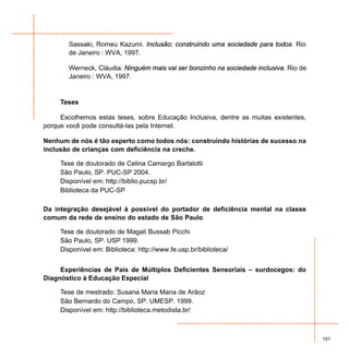 Sassaki, Romeu Kazumi. Inclusão: construindo uma sociedade para todos. Rio
        de Janeiro : WVA, 1997.

        Werneck, Cláudia. Ninguém mais vai ser bonzinho na sociedade inclusiva. Rio de
        Janeiro : WVA, 1997.


     Teses

     Escolhemos estas teses, sobre Educação Inclusiva, dentre as muitas existentes,
porque você pode consultá-las pela Internet.

Nenhum de nós é tão esperto como todos nós: construindo histórias de sucesso na
inclusão de crianças com deficiência na creche.

     Tese de doutorado de Celina Camargo Bartalotti
     São Paulo, SP. PUC-SP 2004.
     Disponível em: http://biblio.pucsp.br/
     Biblioteca da PUC-SP

Da integração desejável à possível do portador de deficiência mental na classe
comum da rede de ensino do estado de São Paulo

     Tese de doutorado de Magali Bussab Picchi
     São Paulo, SP. USP 1999.
     Disponível em: Biblioteca: http://www.fe.usp.br/biblioteca/


     Experiências de Pais de Múltiplos Deficientes Sensoriais – surdocegos: do
Diagnóstico à Educação Especial

     Tese de mestrado: Susana Maria Mana de Aráoz
     São Bernardo do Campo, SP. UMESP. 1999.
     Disponível em: http://biblioteca.metodista.br/



                                                                                         151
 