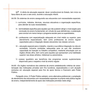 §3a . A oferta de educação especial, dever constitucional do Estado, tem início na
faixa etária de zero a seis anos, durante a educação infantil.

Art.59. Os sistemas de ensino assegurarão aos educandos com necessidades especiais:

     I – currículos, métodos, técnicas, recursos educativos e organização específicos,
         para atender às suas necessidades;

     II – terminalidade específica para aqueles que não puderem atingir o nível exigido para
          conclusão do ensino fundamental, em virtude de suas deficiências, e aceleração
          para concluir em menor tempo o programa escolar para os superdotados;

     III – professores com especialização adequada em nível médio ou superior, para
           atendimento especializado, bem como professores do ensino regular
           capacitados para a integração desses educandos nas classes comuns;

     IV – educação especial para o trabalho, visando a sua efetiva integração na vida em
          sociedade, inclusive condições adequadas para os que não revelarem
          capacidade de inserção no trabalho competitivo, mediante articulação com os
          órgãos oficiais afins, bem como para aqueles que apresentam uma habilidade
          superior nas áreas artística, intelectual ou psicomotora;

     V – acesso igualitário aos benefícios dos programas sociais suplementares
         disponíveis para o respetivo nível do ensino regular.

Art.60 –Os órgãos normativos dos sistemas de ensino estabelecerão critérios de carac-
terização das instituições privadas sem fins lucrativos, especializados e com atuação
exclusiva em educação especial para fins de apoio técnico e financeiro pelo Poder
Público.

      Parágrafo único. O Poder Público adotará, como alternativa preferencial, a ampliação
de atendimento dos educandos com necessidades especiais na própria rede pública regular
de ensino, independentemente de apoio das instituições previstas neste artigo.



                                                                                               153
 