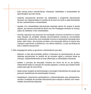 • toda criança possui características, interesses, habilidades e necessidades de
       aprendizagem que são únicas,

     • sistemas educacionais deveriam ser designados e programas educacionais
       deveriam ser implementados no sentido de se levar em conta a vasta diversidade
       de tais características e necessidades,

     • aqueles com necessidades educacionais especiais devem ter acesso à escola
       regular, que deveria acomodá-los dentro de uma Pedagogia centrada na criança,
       capaz de satisfazer a tais necessidades,

     • escolas regulares que possuam tal orientação inclusiva constituem os meios
       mais eficazes de combater atitudes discriminatórias criando-se comunidades
       acolhedoras, construindo uma sociedade inclusiva e alcançando educação para
       todos; além disso, tais escolas provêem uma educação efetiva à maioria das
       crianças e aprimoram a eficiência e, em última instância, o custo da eficácia de
       todo o sistema educacional.

3. Nós congregamos todos os governos e demandamos que eles:

     • atribuam a mais alta prioridade política e financeira ao aprimoramento de seus
       sistemas educacionais no sentido de se tornarem aptos a incluírem todas as
       crianças, independentemente de suas diferenças ou dificuldades individuais.

     • adotem o princípio de educação inclusiva em forma de lei ou de política,
       matriculando todas as crianças em escolas regulares, a menos que existam fortes
       razões para agir de outra forma.

     • desenvolvam projetos de demonstração e encorajem intercâmbios em países que
       possuam experiências de escolarização inclusiva.

     • estabeleçam mecanismos participatórios e descentralizados para planejamento,
       revisão e avaliação de provisão educacional para crianças e adultos com neces-
       sidades educacionais especiais.



                                                                                          155
 