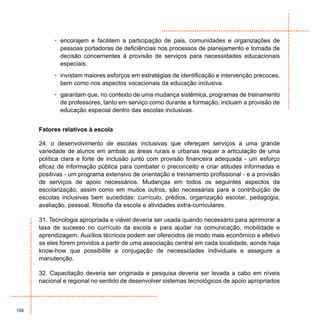 • encorajem e facilitem a participação de pais, comunidades e organizações de
             pessoas portadoras de deficiências nos processos de planejamento e tomada de
             decisão concernentes à provisão de serviços para necessidades educacionais
             especiais.
           • invistam maiores esforços em estratégias de identificação e intervenção precoces,
             bem como nos aspectos vocacionais da educação inclusiva.
           • garantam que, no contexto de uma mudança sistêmica, programas de treinamento
             de professores, tanto em serviço como durante a formação, incluam a provisão de
             educação especial dentro das escolas inclusivas.


      Fatores relativos à escola

      24. o desenvolvimento de escolas inclusivas que ofereçam serviços a uma grande
      variedade de alunos em ambas as áreas rurais e urbanas requer a articulação de uma
      política clara e forte de inclusão junto com provisão financeira adequada - um esforço
      eficaz de informação pública para combater o preconceito e criar atitudes informadas e
      positivas - um programa extensivo de orientação e treinamento profissional - e a provisão
      de serviços de apoio necessários. Mudanças em todos os seguintes aspectos da
      escolarização, assim como em muitos outros, são necessárias para a contribuição de
      escolas inclusivas bem sucedidas: currículo, prédios, organização escolar, pedagogia,
      avaliação, pessoal, filosofia da escola e atividades extra-curriculares.

      31. Tecnologia apropriada e viável deveria ser usada quando necessário para aprimorar a
      taxa de sucesso no currículo da escola e para ajudar na comunicação, mobilidade e
      aprendizagem. Auxílios técnicos podem ser oferecidos de modo mais econômico e efetivo
      se eles forem providos a partir de uma associação central em cada localidade, aonde haja
      know-how que possibilite a conjugação de necessidades individuais e assegure a
      manutenção.

      32. Capacitação deveria ser originada e pesquisa deveria ser levada a cabo em níveis
      nacional e regional no sentido de desenvolver sistemas tecnológicos de apoio apropriados



156
 