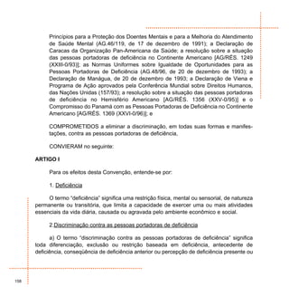 Princípios para a Proteção dos Doentes Mentais e para a Melhoria do Atendimento
           de Saúde Mental (AG.46/119, de 17 de dezembro de 1991); a Declaração de
           Caracas da Organização Pan-Americana da Saúde; a resolução sobre a situação
           das pessoas portadoras de deficiência no Continente Americano [AG/RÉS. 1249
           (XXIII-0/93)]; as Normas Uniformes sobre Igualdade de Oportunidades para as
           Pessoas Portadoras de Deficiência (AG.48/96, de 20 de dezembro de 1993); a
           Declaração de Manágua, de 20 de dezembro de 1993; a Declaração de Viena e
           Programa de Ação aprovados pela Conferência Mundial sobre Direitos Humanos,
           das Nações Unidas (157/93); a resolução sobre a situação das pessoas portadoras
           de deficiência no Hemisfério Americano [AG/RÉS. 1356 (XXV-0/95)] e o
           Compromisso do Panamá com as Pessoas Portadoras de Deficiência no Continente
           Americano [AG/RÉS. 1369 (XXVI-0/96)]; e

           COMPROMETIDOS a eliminar a discriminação, em todas suas formas e manifes-
           tações, contra as pessoas portadoras de deficiência,

           CONVIERAM no seguinte:

      ARTIGO I

           Para os efeitos desta Convenção, entende-se por:

           1. Deficiência

           O termo “deficiência” significa uma restrição física, mental ou sensorial, de natureza
      permanente ou transitória, que limita a capacidade de exercer uma ou mais atividades
      essenciais da vida diária, causada ou agravada pelo ambiente econômico e social.

           2.Discriminação contra as pessoas portadoras de deficiência

            a) O termo “discriminação contra as pessoas portadoras de deficiência” significa
      toda diferenciação, exclusão ou restrição baseada em deficiência, antecedente de
      deficiência, conseqüência de deficiência anterior ou percepção de deficiência presente ou




158
 