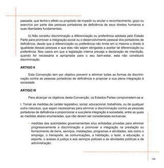 passada, que tenha o efeito ou propósito de impedir ou anular o reconhecimento, gozo ou
exercício por parte das pessoas portadoras de deficiência de seus direitos humanos e
suas liberdades fundamentais.

      b) Não constitui discriminação a diferenciação ou preferência adotada pelo Estado
Parte para promover a integração social ou o desenvolvimento pessoal dos portadores de
deficiência, desde que a diferenciação ou preferência não limite em si mesma o direito à
igualdade dessas pessoas e que elas não sejam obrigadas a aceitar tal diferenciação ou
preferência. Nos casos em que a legislação interna preveja a declaração de interdição,
quando for necessária e apropriada para o seu bem-estar, esta não constituirá
discriminação.

ARTIGO II

     Esta Convenção tem por objetivo prevenir e eliminar todas as formas de discrimi-
nação contra as pessoas portadoras de deficiência e propiciar a sua plena integração à
sociedade.

ARTIGO III

     Para alcançar os objetivos desta Convenção, os Estados Partes comprometem-se a:

l. Tomar as medidas de caráter legislativo, social, educacional, trabalhista, ou de qualquer
outra natureza, que sejam necessárias para eliminar a discriminação contra as pessoas
portadoras de deficiência e proporcionar a sua plena integração à sociedade, entre as quais
as medidas abaixo enumeradas, que não devem ser consideradas exclusivas:

     • medidas das autoridades governamentais e/ou entidades privadas para eliminar
       progressivamente a discriminação e promover a integração na prestação ou
       fornecimento de bens, serviços, instalações, programas e atividades, tais como o
       emprego, o transporte, as comunicações, a habitação, o lazer, a educação, o
       esporte, o acesso à justiça e aos serviços policiais e as atividades políticas e de
       administração;




                                                                                               159
 
