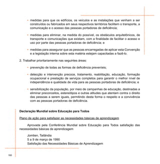 • medidas para que os edifícios, os veículos e as instalações que venham a ser
             construídos ou fabricados em seus respectivos territórios facilitem o transporte, a
             comunicação e o acesso das pessoas portadoras de deficiência;

           • medidas para eliminar, na medida do possível, os obstáculos arquitetônicos, de
             transporte e comunicações que existam, com a finalidade de facilitar o acesso e
             uso por parte das pessoas portadoras de deficiência; e

           • medidas para assegurar que as pessoas encarregadas de aplicar esta Convenção
             e a legislação interna sobre esta matéria estejam capacitadas a fazê-lo.

      2. Trabalhar prioritariamente nas seguintes áreas:

           • prevenção de todas as formas de deficiência preveníeis;

           • detecção e intervenção precoce, tratamento, reabilitação, educação, formação
             ocupacional e prestação de serviços completos para garantir o melhor nível de
             independência e qualidade de vida para as pessoas portadoras de deficiência; e

           • sensibilização da população, por meio de campanhas de educação, destinadas a
             eliminar preconceitos, estereótipos e outras atitudes que atentam contra o direito
             das pessoas a serem iguais, permitindo desta forma o respeito e a convivência
             com as pessoas portadoras de deficiência.


      Declaração Mundial sobre Educação para Todos

      Plano de ação para satisfazer as necessidades básicas de aprendizagem

           Aprovada pela Conferência Mundial sobre Educação para Todos satisfação das
      necessidades básicas de aprendizagem

           Jomtien, Tailândia
           5 a 9 de março de 1990
           Satisfação das Necessidades Básicas de Aprendizagem


160
 