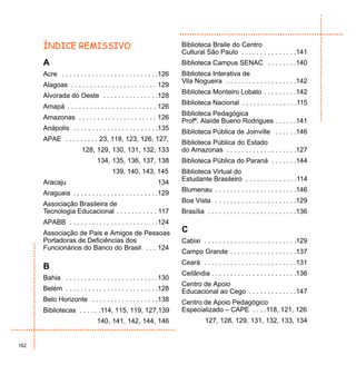 ÍNDICE REMISSIVO                                              Biblioteca Braile do Centro
                                                                    Cultural São Paulo . . . . . . . . . . . . . . .141
      A                                                             Biblioteca Campus SENAC . . . . . . . .140
      Acre . . . . . . . . . . . . . . . . . . . . . . . . . .126   Biblioteca Interativa de
                                                                    Vila Nogueira . . . . . . . . . . . . . . . . . . .142
      Alagoas . . . . . . . . . . . . . . . . . . . . . . . 129
                                                                    Biblioteca Monteiro Lobato . . . . . . . . .142
      Alvorada do Oeste . . . . . . . . . . . . . . .128
                                                                    Biblioteca Nacional . . . . . . . . . . . . . . .115
      Amapá . . . . . . . . . . . . . . . . . . . . . . . . 126
                                                                    Biblioteca Pedagógica
      Amazonas . . . . . . . . . . . . . . . . . . . . . 126
                                                                    Profª. Alaíde Bueno Rodrigues . . . . . .141
      Anápolis . . . . . . . . . . . . . . . . . . . . . . .135
                                                                    Biblioteca Pública de Joinville . . . . . .146
      APAE . . . . . . . . . 23, 118, 123, 126, 127,
                                                                    Biblioteca Pública do Estado
                        128, 129, 130, 131, 132, 133                do Amazonas . . . . . . . . . . . . . . . . . . .127
                               134, 135, 136, 137, 138              Biblioteca Pública do Paraná . . . . . . .144
                                      139, 140, 143, 145            Biblioteca Virtual do
                                                                    Estudante Brasileiro . . . . . . . . . . . . . .114
      Aracaju                                              134
                                                                    Blumenau . . . . . . . . . . . . . . . . . . . . . .146
      Araguaia . . . . . . . . . . . . . . . . . . . . . . .129
                                                                    Boa Vista . . . . . . . . . . . . . . . . . . . . . .129
      Associação Brasileira de
      Tecnologia Educacional . . . . . . . . . . . 117              Brasília . . . . . . . . . . . . . . . . . . . . . . . .136
      APABB . . . . . . . . . . . . . . . . . . . . . . . .124
      Associação de Pais e Amigos de Pessoas                        C
      Portadoras de Deficiências dos                                Cabixi . . . . . . . . . . . . . . . . . . . . . . . . .129
      Funcionários do Banco do Brasil . . . 124
                                                                    Campo Grande . . . . . . . . . . . . . . . . . .137
                                                                    Ceará . . . . . . . . . . . . . . . . . . . . . . . . .131
      B
                                                                    Ceilândia . . . . . . . . . . . . . . . . . . . . . . .136
      Bahia . . . . . . . . . . . . . . . . . . . . . . . . .130
                                                                    Centro de Apoio
      Belém . . . . . . . . . . . . . . . . . . . . . . . . .128    Educacional ao Cego . . . . . . . . . . . . .147
      Belo Horizonte . . . . . . . . . . . . . . . . . .138         Centro de Apoio Pedagógico
      Bibliotecas . . . . . .114, 115, 119, 127,139                 Especializado – CAPE . . . .118, 121, 126
                               140, 141, 142, 144, 146                        127, 128, 129, 131, 132, 133, 134


162
 