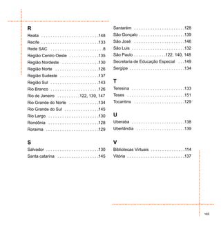 R                                                             Santarém . . . . . . . . . . . . . . . . . . . . . .128
Reata . . . . . . . . . . . . . . . . . . . . . . . . .148    São Gonçalo . . . . . . . . . . . . . . . . . . . .139
Recife . . . . . . . . . . . . . . . . . . . . . . . . .133   São José . . . . . . . . . . . . . . . . . . . . . .146
Rede SAC . . . . . . . . . . . . . . . . . . . . . . .8       São Luis . . . . . . . . . . . . . . . . . . . . . . .132
Região Centro Oeste . . . . . . . . . . . . .135              São Paulo . . . . . . . . . . . . . .122, 140, 148
Região Nordeste . . . . . . . . . . . . . . . .130            Secretaria de Educação Especial . . .149
Região Norte . . . . . . . . . . . . . . . . . . .126         Sergipe . . . . . . . . . . . . . . . . . . . . . . . .134
Região Sudeste . . . . . . . . . . . . . . . . .137
Região Sul . . . . . . . . . . . . . . . . . . . . .143       T
Rio Branco . . . . . . . . . . . . . . . . . . . . .126       Teresina . . . . . . . . . . . . . . . . . . . . . . .133
Rio de Janeiro . . . . . . . . . .122, 139, 147               Teses . . . . . . . . . . . . . . . . . . . . . . . . .151
Rio Grande do Norte . . . . . . . . . . . . .134              Tocantins . . . . . . . . . . . . . . . . . . . . . .129
Rio Grande do Sul . . . . . . . . . . . . . . .145
Rio Largo . . . . . . . . . . . . . . . . . . . . . .130      U
Rondônia . . . . . . . . . . . . . . . . . . . . . .128       Uberaba . . . . . . . . . . . . . . . . . . . . . . .138
Roraima . . . . . . . . . . . . . . . . . . . . . . .129      Uberlândia . . . . . . . . . . . . . . . . . . . . .139


S                                                             V
Salvador . . . . . . . . . . . . . . . . . . . . . . .130     Bibliotecas Virtuais . . . . . . . . . . . . . . .114
Santa catarina . . . . . . . . . . . . . . . . . .145         Vitória . . . . . . . . . . . . . . . . . . . . . . . . .137




                                                                                                                             165
 
