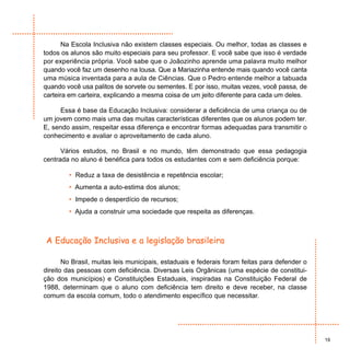Na Escola Inclusiva não existem classes especiais. Ou melhor, todas as classes e
todos os alunos são muito especiais para seu professor. E você sabe que isso é verdade
por experiência própria. Você sabe que o Joãozinho aprende uma palavra muito melhor
quando você faz um desenho na lousa. Que a Mariazinha entende mais quando você canta
uma música inventada para a aula de Ciências. Que o Pedro entende melhor a tabuada
quando você usa palitos de sorvete ou sementes. E por isso, muitas vezes, você passa, de
carteira em carteira, explicando a mesma coisa de um jeito diferente para cada um deles.

     Essa é base da Educação Inclusiva: considerar a deficiência de uma criança ou de
um jovem como mais uma das muitas características diferentes que os alunos podem ter.
E, sendo assim, respeitar essa diferença e encontrar formas adequadas para transmitir o
conhecimento e avaliar o aproveitamento de cada aluno.

      Vários estudos, no Brasil e no mundo, têm demonstrado que essa pedagogia
centrada no aluno é benéfica para todos os estudantes com e sem deficiência porque:

        • Reduz a taxa de desistência e repetência escolar;
        • Aumenta a auto-estima dos alunos;
        • Impede o desperdício de recursos;
        • Ajuda a construir uma sociedade que respeita as diferenças.



A Educação Inclusiva e a legislação brasileira

       No Brasil, muitas leis municipais, estaduais e federais foram feitas para defender o
direito das pessoas com deficiência. Diversas Leis Orgânicas (uma espécie de constitui-
ção dos municípios) e Constituições Estaduais, inspiradas na Constituição Federal de
1988, determinam que o aluno com deficiência tem direito e deve receber, na classe
comum da escola comum, todo o atendimento específico que necessitar.




                                                                                              19
 