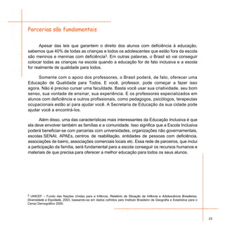 Parcerias são fundamentais

      Apesar das leis que garantem o direito dos alunos com deficiência à educação,
sabemos que 40% de todas as crianças e todos os adolescentes que estão fora da escola
são meninos e meninas com deficiência3. Em outras palavras, o Brasil só vai conseguir
colocar todas as crianças na escola quando a educação for de fato inclusiva e a escola
for realmente de qualidade para todos.

     Somente com o apoio dos professores, o Brasil poderá, de fato, oferecer uma
Educação de Qualidade para Todos. E você, professor, pode começar a fazer isso
agora. Não é preciso cursar uma faculdade. Basta você usar sua criatividade, seu bom
senso, sua vontade de ensinar, sua experiência. E os professores especializados em
alunos com deficiência e outros profissionais, como pedagogos, psicólogos, terapeutas
ocupacionais estão aí para ajudar você. A Secretaria de Educação da sua cidade pode
ajudar você a encontrá-los.

      Além disso, uma das características mais interessantes da Educação Inclusiva é que
ela deve envolver também as famílias e a comunidade. Isso significa que a Escola Inclusiva
poderá beneficiar-se com parcerias com universidades, organizações não governamentais,
escolas SENAI, APAEs, centros de reabilitação, entidades de pessoas com deficiência,
associações de bairro, associações comerciais locais etc. Essa rede de parceiros, que inclui
a participação da família, será fundamental para a escola conseguir os recursos humanos e
materiais de que precisa para oferecer a melhor educação para todos os seus alunos.




3 UNICEF – Fundo das Nações Unidas para a Infância, Relatório da Situação da Infância e Adolescência Brasileiras,
Diversidade e Equidade, 2003, baseando-se em dados colhidos pelo Instituto Brasileiro de Geografia e Estatística para o
Censo Demográfico 2000.



                                                                                                                          23
 