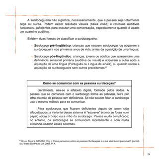 A surdocegueira não significa, necessariamente, que a pessoa seja totalmente
cega ou surda. Podem existir resíduos visuais (baixa visão) e resíduos auditivos
funcionais, suficientes para escutar uma conversação, especialmente quando é usado
um aparelho auditivo.

        Existem duas formas de classificar a surdocegueira:

            • Surdocego pré-lingüístico: crianças que nascem surdocegas ou adquirem a
              surdocegueira nos primeiros anos de vida, antes da aquisição de uma língua;

            • Surdocego pós-lingüístico: crianças, jovens ou adultos que apresentam uma
              deficiência sensorial primária (auditiva ou visual) e adquirem a outra após a
              aquisição de uma língua (Português ou Língua de sinais), ou quando ocorre a
              aquisição da surdocegueira sem outros precedentes.6




                         Como se comunicar com as pessoas surdacegas?

                  Geralmente, usa-se o alfabeto digital, formado pelos dedos. A
           pessoa que se comunica com o surdocego forma as palavras, letra por
           letra, na mão da pessoa com deficiência. Se não souber falar, o surdocego
           usa o mesmo método para se comunicar.

                 Para surdocegos que ficaram deficientes depois de terem sido
           alfabetizados, a variante desse sistema é “escrever” (como se fosse num
           papel) sobre o braço ou a mão do surdocego. Parece muito complicado;
           no entanto, os surdocegos se comunicam rapidamente e com muita
           eficiência usando esses sistemas.




6 Grupo Brasil e ABRASC (Org.). O que pensamos sobre as pessoas Surdacegas e o que elas fazem para viver? [periódi-
co]. Brasil:São Paulo, Jul. 2003, P. 4.



                                                                                                                      29
 