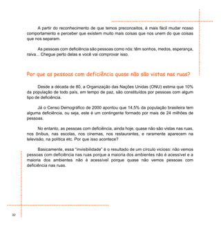 A partir do reconhecimento de que temos preconceitos, é mais fácil mudar nosso
     comportamento e perceber que existem muito mais coisas que nos unem do que coisas
     que nos separam.

            As pessoas com deficiência são pessoas como nós: têm sonhos, medos, esperança,
     raiva... Chegue perto delas e você vai comprovar isso.



     Por que as pessoas com deficiência quase não são vistas nas ruas?

           Desde a década de 80, a Organização das Nações Unidas (ONU) estima que 10%
     da população de todo país, em tempo de paz, são constituídos por pessoas com algum
     tipo de deficiência.

          Já o Censo Demográfico de 2000 apontou que 14,5% da população brasileira tem
     alguma deficiência, ou seja, este é um contingente formado por mais de 24 milhões de
     pessoas.

            No entanto, as pessoas com deficiência, ainda hoje, quase não são vistas nas ruas,
     nos ônibus, nas escolas, nos cinemas, nos restaurantes, e raramente aparecem na
     televisão, na política etc. Por que isso acontece?

           Basicamente, essa “invisibilidade” é o resultado de um círculo vicioso: não vemos
     pessoas com deficiência nas ruas porque a maioria dos ambientes não é acessível e a
     maioria dos ambientes não é acessível porque quase não vemos pessoas com
     deficiência nas ruas.




32
 