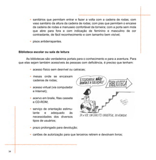 • sanitários que permitam entrar e fazer a volta com a cadeira de rodas; com
               vaso sanitário da altura da cadeira de rodas; com pias que permitam o encaixe
               da cadeira de rodas e manuseio confortável da torneira; com a porta sem mola
               que abre para fora e com indicação de feminino e masculino de cor
               contrastante, de fácil reconhecimento e com tamanho bem visível;

             • pisos antiderrapantes.


     Biblioteca escolar ou sala de leitura

          As bibliotecas são verdadeiros portais para o conhecimento e para a aventura. Para
     que elas sejam também acessíveis às pessoas com deficiência, é preciso que tenham:

             • acesso físico sem desnível ou catracas;

             • mesas onde se encaixam
               cadeiras de rodas;

             • acesso virtual (via computador
               e Internet);

             • acervo em braile, fitas cassete
               e CD-ROM;

             • serviço de orientação estimu-
               lante    e    adequado     às
               necessidades dos diversos
               tipos de usuários;

             • prazo prolongado para devolução;

             • cartões de autorização para que terceiros retirem e devolvam livros;




34
 