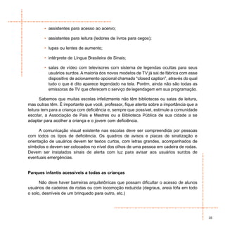 • assistentes para acesso ao acervo;

        • assistentes para leitura (ledores de livros para cegos);

        • lupas ou lentes de aumento;

        • intérprete de Língua Brasileira de Sinais;

        • salas de vídeo com televisores com sistema de legendas ocultas para seus
          usuários surdos. A maioria dos novos modelos de TV já sai de fábrica com esse
          dispositivo de acionamento opcional chamado “closed caption”, através do qual
          tudo o que é dito aparece legendado na tela. Porém, ainda não são todas as
          emissoras de TV que oferecem o serviço de legendagem em sua programação.

       Sabemos que muitas escolas infelizmente não têm bibliotecas ou salas de leitura,
mas outras têm. É importante que você, professor, fique atento sobre a importância que a
leitura tem para a criança com deficiência e, sempre que possível, estimule a comunidade
escolar, a Associação de Pais e Mestres ou a Biblioteca Pública de sua cidade a se
adaptar para acolher a criança e o jovem com deficiência.

      A comunicação visual existente nas escolas deve ser compreendida por pessoas
com todos os tipos de deficiência. Os quadros de avisos e placas de sinalização e
orientação de usuários devem ter textos curtos, com letras grandes, acompanhados de
símbolos e devem ser colocados no nível dos olhos de uma pessoa em cadeira de rodas.
Devem ser instalados sinais de alerta com luz para avisar aos usuários surdos de
eventuais emergências.


Parques infantis acessíveis a todas as crianças

      Não deve haver barreiras arquitetônicas que possam dificultar o acesso de alunos
usuários de cadeiras de rodas ou com locomoção reduzida (degraus, areia fofa em todo
o solo, desníveis de um brinquedo para outro, etc.)




                                                                                           35
 