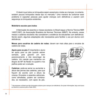 O ideal é que todos os brinquedos sejam acessíveis a todas as crianças; no entanto,
     existem poucos brinquedos desse tipo no mercado.7 Uma maneira de contornar esse
     problema é capacitar pessoas para ajudar crianças com deficiência a usarem com
     segurança os brinquedos existentes.


     Mobiliário escolar para todos

           A fabricação de assentos e mesas escolares no Brasil segue a Norma Técnica NBR
     14007(1997), da Associação Brasileira de Normas Técnicas (ABNT). No entanto, essas
     mesas e cadeiras escolares não consideram a existência de estudantes com deficiência.
     Sendo assim, algumas adaptações são necessárias para facilitar o uso por alunos com
     deficiência:

     Mesas para usuários de cadeira de rodas: devem ser mais altas para o encaixe da
     cadeira de rodas.

     Apoio para os pés: É importante o aluno
     ter apoio para os pés quando estiver
     sentado, para garantir um bom
     posicionamento e não escorregar da
     cadeira. Um caixote que mantenha um
     ângulo de 90º de flexão no quadril e nos
     joelhos pode ser a solução.

     Cadeiras: pode-se serrar ou aumentar a
     altura das pernas das cadeiras, para que
     fiquem de acordo com a altura da
     criança. Encostos e assentos adicionais,
     como almofadas, podem ser combina-
     dos, se necessário, com apoio de pés.

     7 Há empresas no Brasil que têm brinquedos próprios para crianças com deficiência. Se quiser informações, faça uma busca
     na Internet ou escreva para a Rede SACI.



36
 