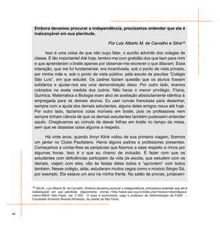 Embora devamos procurar a independência, precisamos entender que ela é
      inalcançável em sua plenitude.

                                                          Por Luiz Alberto M. de Carvalho e Silva10

            Isso é uma coisa de que não ouço falar, o auxílio advindo dos colegas de
      classe. É tão importante! Até hoje, lembro-me com gratidão dos que liam para mim
      e que aprenderam o braile apenas por observar-me escrever o que ditavam. Essa
      interação, que me foi fundamental, era incentivada, sob o ponto de vista privado,
      por minha mãe e, sob o ponto de vista público, pela escola de jesuítas “Colégio
      São Luís”, em que estudei. Os padres faziam questão que os alunos fossem
      solidários e ajudar-nos era uma demonstração disso. Por outro lado, éramos
      cobrados na exata medida dos outros. Não havia o menor privilégio. Física,
      Química, Matemática e Biologia eram alvo de avaliação absolutamente idêntica à
      empregada para os demais alunos. Eu usei curvas francesas para desenhar,
      sempre com a ajuda dos demais estudantes, alguns deles amigos meus até hoje.
      Por outro lado, fazíamos colas incríveis em braile, pois os professores nem
      sempre tinham ciência de que os demais estudantes também pudessem entender
      aquilo. Chegávamos ao cúmulo de deixar folhas em braile no tampo da mesa,
      sem que se dissesse coisa alguma a respeito.

            Há vinte anos, quando Amyr Klink voltou de sua primeira viagem, fizemos
      um jantar no Clube Paulistano. Havia alguns padres e professores presentes.
      Começamos a contar-lhes as peripécias que fizemos a esse respeito e rimos por
      algumas horas. Isso é o que eu chamo de inclusão. É fazer com que os
      estudantes com deficiências participem da vida da escola, que estudem com os
      demais, viajem com eles, vão às festas deles todos e “aprontem” com todos
      também. Nesse colégio, aliás, estudaram muitos cegos como o músico Sérgio Sá,
      por exemplo. Ele estava um ano na minha frente. No salão de provas, juntavam-


     10 SILVA, Luiz Alberto M. de Carvalho. Embora devamos procurar a independência, precisamos entender que ela é
     inalcançavel em sua plenitude. [depoimento online]..<http://www.saci.org.br/index.php?modulo=akemi&para-
     metro=6903> São Paulo, set ,2 003. O autor é economista, cego e professor de Administração da FAAP –
     Faculdade Armando Álvares Penteado, da cidade de São Paulo.



40
 