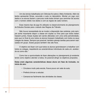 Um dos temas trabalhados em Ciências foi sobre o Meio Ambiente. Além de
     textos apresentei filmes, excursão e aula no laboratório. Montei um jogo com
     dados e os alunos faziam o percurso onde todos tinham que caminhar de acordo
     com o número obtido nos dados e com as regras de cada número.

          Esse mesmo tipo de jogo foi utilizado no desenvolvimento do planejamento
     de Estudos Sociais para o estudo das Regras de Trânsito.

          Não houve necessidade de se mudar a disposição das carteiras, pois sem-
     pre achei importante dispor a classe em duplas ou trios para que todos trabal-
     hassem juntos. Essas duplas iam sendo alteradas com uma certa periodicidade,
     para que no final do ano todos os alunos tivessem trabalhado com todos os seus
     colegas da classe. Sempre que possível, também planejo tarefas para serem real-
     izadas em grupo. Esses grupos também não são fixos.

          O objetivo era fazer com que todos os alunos aprendessem a trabalhar com
     todos os colegas, respeitando as características individuais de cada um, aceitan-
     do-os como são.”

          Como tive a oportunidade de fazer alterações no planejamento já existente
     tendo como objetivo atender a todos, foi possível atingir os objetivos propostos.

     Estas eram algumas características desse aluno em fase de inclusão, no
     início do ano:

             • Circulava muito pela escola, ficava pouco em sala de aula;

             • Preferia brincar a estudar;

             • Cansava-se facilmente das atividades da classe;




48
 