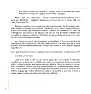 das salas de aula e de informática, ou seja, todos os ambientes escolares
                freqüentados pelos alunos podem necessitar de adaptações.

          Muitas vezes, nós, professores — depois de algumas tentativas frustradas com o
     aluno com deficiência — acabamos concluindo, erroneamente, que a criança não tem
     condições de aprender.

            Nesses momentos, é bom lembrar que cada caso é um caso. Confie na sua criativi-
     dade, no seu bom senso e, principalmente, na opinião do aluno. Se não conseguir resolver
     a dificuldade, talvez seja interessante buscar a opinião de profissionais da área de
     reabilitação ou especializados em educação de crianças com deficiência. Pessoas com
     formações diversas podem abordar a dificuldade sob perspectivas diferentes, o que pode
     ser útil em situações mais complexas.

           Ao observar um aluno, não olhe apenas as dificuldades. É importante verificar as
     habilidades e as formas que ele usa para vencer desafios. Se achar que vale à pena
     mudar ou incrementar essas estratégias, converse com o aluno e, acima de tudo, respeite
     a opinião dele.

     Como garantir que as instruções pedagógicas sejam compreendidas e seguidas pelo aluno?

           Aqui está um exemplo:

           José tem 5 anos e está em uma escola regular de ensino infantil. A professora
     percebeu que, ao desenvolver atividades de escrita, mesmo avisado de que não deveria
     fazê-lo, o aluno continuava a ultrapassar os limites da folha. Depois de refletir sobre a situ-
     ação, a professora percebeu que José tinha dificuldade para entender instruções verbais.
     Então, decidiu utilizar um recurso concreto para complementar a instrução. Colocou uma
     moldura de papel com textura diferente em volta da folha sulfite. O contraste de cor e a
     textura ajudaram José a perceber melhor os limites da folha.




52
 