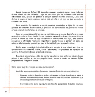 Lucas chegou ao Infantil II sabendo escrever o próprio nome, como todos os
     outros alunos do ano anterior. Logo se percebeu que ele escrevia com enorme
     dificuldade pois, apesar de possuir o polegar apenas da mão esquerda, Lucas era
     destro e pegava a caneta sempre com a mão direita e foi com ela que aprendeu a
     escrever seu nome.

          Para ajudá-lo, foi tentado o uso de canetas, canetinhas e lápis de cor mais
     grossos. No entanto, mesmo assim, o processo do aprendizado da grafia das letras
     estava exigindo muito tempo e esforço.

           Seus professores concluíram que, se insistissem no processo da grafia, o esforço
     necessário poderia desestimular Lucas, tornando o exercício da escrita uma atividade
     penosa e chata, ao invés de algo desafiador e estimulante. Ou seja, isto poderia
     prejudicar a atividade realmente importante: ajudar Lucas a pensar em como as
     palavras são formadas e construir suas próprias hipóteses a respeito disso.

           Então, essa estratégia foi substituída pelo uso das letras móveis escritas em
     quadradinhos de cartolina. Assim, Lucas “deslanchou” no processo de aquisição da
     escrita, do mesmo modo que as demais crianças.

          Depois de algum tempo, além de montar as palavras com as letras móveis, Lucas
     passou a escrevê-las, e, no seu próprio ritmo, passou a fazer as mesmas lições
     propostas aos colegas de classe.


     Como saber qual é o recurso que seu aluno precisa?

          Aqui vão algumas sugestões, baseadas na experiência de outros professores.

             • Observe o aluno durante as aulas, o intervalo, a hora da entrada e saída e
               demais atividades escolares. Preste atenção nas dificuldades e soluções que
               ele adota para lidar com suas limitações;

             • Converse com o aluno e pergunte se ele acha que precisa de outros recursos;



54
 