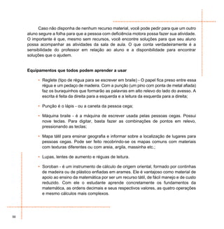 Caso não disponha de nenhum recurso material, você pode pedir para que um outro
     aluno segure a folha para que a pessoa com deficiência motora possa fazer sua atividade.
     O importante é que, mesmo sem recursos, você encontre soluções para que seu aluno
     possa acompanhar as atividades da sala de aula. O que conta verdadeiramente é a
     sensibilidade do professor em relação ao aluno e a disponibilidade para encontrar
     soluções que o ajudem.


     Equipamentos que todos podem aprender a usar

          • Reglete (tipo de régua para se escrever em braile) - O papel fica preso entre essa
            régua e um pedaço de madeira. Com a punção (um pino com ponta de metal afiada)
            faz os buraquinhos que formarão as palavras em alto relevo do lado do avesso. A
            escrita é feita da direita para a esquerda e a leitura da esquerda para a direita;

          • Punção é o lápis - ou a caneta da pessoa cega;

          • Máquina braile - é a máquina de escrever usada pelas pessoas cegas. Possui
            nove teclas. Para digitar, basta fazer as combinações de pontos em relevo,
            pressionando as teclas;

          • Mapa tátil para ensinar geografia e informar sobre a localização de lugares para
            pessoas cegas. Pode ser feito recobrindo-se os mapas comuns com materiais
            com texturas diferentes ou com areia, argila, massinha etc.;

          • Lupas, lentes de aumento e réguas de leitura.

          • Soroban - é um instrumento de cálculo de origem oriental, formado por continhas
            de madeira ou de plástico enfiadas em arames. Ele é vantajoso como material de
            apoio ao ensino da matemática por ser um recurso tátil, de fácil manejo e de custo
            reduzido. Com ele o estudante aprende concretamente os fundamentos da
            matemática, as ordens decimais e seus respectivos valores, as quatro operações
            e mesmo cálculos mais complexos.




56
 