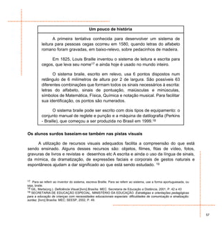 Um pouco de história

                 A primeira tentativa conhecida para desenvolver um sistema de
          leitura para pessoas cegas ocorreu em 1580, quando letras do alfabeto
          romano foram gravadas, em baixo-relevo, sobre pedacinhos de madeira.

               Em 1825, Louis Braille inventou o sistema de leitura e escrita para
          cegos, que leva seu nome17 e ainda hoje é usado no mundo inteiro.

                O sistema braile, escrito em relevo, usa 6 pontos dispostos num
          retângulo de 6 milímetros de altura por 2 de largura. São possíveis 63
          diferentes combinações que formam todos os sinais necessários à escrita:
          letras do alfabeto, sinais de pontuação, maiúsculas e minúsculas,
          símbolos de Matemática, Física, Química e notação musical. Para facilitar
          sua identificação, os pontos são numerados.

                 O sistema braile pode ser escrito com dois tipos de equipamento: o
          conjunto manual de reglete e punção e a máquina de datilografia (Perkins
          - Braille), que começou a ser produzida no Brasil em 1999.18


Os alunos surdos baseiam-se também nas pistas visuais

     A utilização de recursos visuais adequados facilita a compreensão do que está
sendo ensinado. Alguns desses recursos são: objetos, filmes, fitas de vídeo, fotos,
gravuras de livros e revistas e desenhos etc A escrita e ainda o uso da língua de sinais,
da mímica, da dramatização, de expressões faciais e corporais de gestos naturais e
espontâneos ajudam a dar significado ao que está sendo estudado. 19


17 Para se referir ao inventor do sistema, escreva Braille. Para se referir ao sistema, use a forma aportuguesada, ou
seja, braile.
18 GIL, Marta(org.). Deficiência Visual.[livro].Brasília: MEC. Secretaria de Educação a Distância, 2001, P. 42 e 43
19 SECRETARIA DE EDUCAÇÃO ESPECIAL, MINISTÉRIO DA EDUCAÇÃO. Estratégias e orientações pedagógicas
para a educação de crianças com necessidades educacionais especiais: dificuldades de comunicação e sinalização:
surdez. [livro] Brasília: MEC; SEESP, 2002, P. 49.



                                                                                                                        57
 