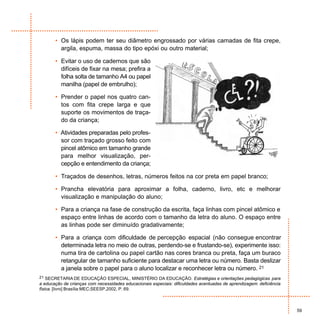 • Os lápis podem ter seu diâmetro engrossado por várias camadas de fita crepe,
         argila, espuma, massa do tipo epóxi ou outro material;

       • Evitar o uso de cadernos que são
         difíceis de fixar na mesa; prefira a
         folha solta de tamanho A4 ou papel
         manilha (papel de embrulho);

       • Prender o papel nos quatro can-
         tos com fita crepe larga e que
         suporte os movimentos de traça-
         do da criança;

       • Atividades preparadas pelo profes-
         sor com traçado grosso feito com
         pincel atômico em tamanho grande
         para melhor visualização, per-
         cepção e entendimento da criança;

       • Traçados de desenhos, letras, números feitos na cor preta em papel branco;

       • Prancha elevatória para aproximar a folha, caderno, livro, etc e melhorar
         visualização e manipulação do aluno;

       • Para a criança na fase de construção da escrita, faça linhas com pincel atômico e
         espaço entre linhas de acordo com o tamanho da letra do aluno. O espaço entre
         as linhas pode ser diminuído gradativamente;

       • Para a criança com dificuldade de percepção espacial (não consegue encontrar
         determinada letra no meio de outras, perdendo-se e frustando-se), experimente isso:
         numa tira de cartolina ou papel cartão nas cores branca ou preta, faça um buraco
         retangular de tamanho suficiente para destacar uma letra ou número. Basta deslizar
         a janela sobre o papel para o aluno localizar e reconhecer letra ou número. 21
21 SECRETARIA DE EDUCAÇÃO ESPECIAL, MINISTÉRIO DA EDUCAÇÃO. Estratégias e orientações pedagógicas para
a educação de crianças com necessidades educacionais especiais: dificuldades acentuadas de aprendizagem: deficiência
física. [livro] Brasília:MEC;SEESP,2002, P. 69.



                                                                                                                       59
 
