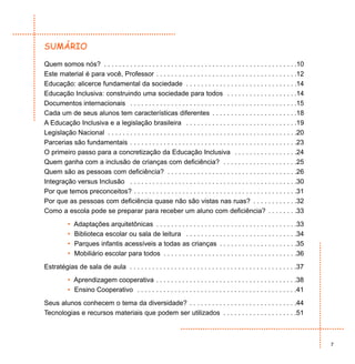 SUMÁRIO

Quem somos nós? . . . . . . . . . . . . . . . . . . . . . . . . . . . . . . . . . . . . . . . . . . . . . . . . . . . .10
Este material é para você, Professor . . . . . . . . . . . . . . . . . . . . . . . . . . . . . . . . . . . . . .12
Educação: alicerce fundamental da sociedade . . . . . . . . . . . . . . . . . . . . . . . . . . . . . .14
Educação Inclusiva: construindo uma sociedade para todos . . . . . . . . . . . . . . . . . . .14
Documentos internacionais . . . . . . . . . . . . . . . . . . . . . . . . . . . . . . . . . . . . . . . . . . . . .15
Cada um de seus alunos tem características diferentes . . . . . . . . . . . . . . . . . . . . . . .18
A Educação Inclusiva e a legislação brasileira . . . . . . . . . . . . . . . . . . . . . . . . . . . . . .19
Legislação Nacional . . . . . . . . . . . . . . . . . . . . . . . . . . . . . . . . . . . . . . . . . . . . . . . . . . .20
Parcerias são fundamentais . . . . . . . . . . . . . . . . . . . . . . . . . . . . . . . . . . . . . . . . . . . . .23
O primeiro passo para a concretização da Educação Inclusiva . . . . . . . . . . . . . . . . .24
Quem ganha com a inclusão de crianças com deficiência? . . . . . . . . . . . . . . . . . . . .25
Quem são as pessoas com deficiência? . . . . . . . . . . . . . . . . . . . . . . . . . . . . . . . . . . .26
Integração versus Inclusão . . . . . . . . . . . . . . . . . . . . . . . . . . . . . . . . . . . . . . . . . . . . .30
Por que temos preconceitos? . . . . . . . . . . . . . . . . . . . . . . . . . . . . . . . . . . . . . . . . . . . .31
Por que as pessoas com deficiência quase não são vistas nas ruas? . . . . . . . . . . . .32
Como a escola pode se preparar para receber um aluno com deficiência? . . . . . . . .33
           •   Adaptações arquitetônicas . . . . . . . . . . . . . . . . . . . . . . . . . . . . . . . . . . . . . .33
           •   Biblioteca escolar ou sala de leitura . . . . . . . . . . . . . . . . . . . . . . . . . . . . . .34
           •   Parques infantis acessíveis a todas as crianças . . . . . . . . . . . . . . . . . . . . .35
           •   Mobiliário escolar para todos . . . . . . . . . . . . . . . . . . . . . . . . . . . . . . . . . . . .36
Estratégias de sala de aula . . . . . . . . . . . . . . . . . . . . . . . . . . . . . . . . . . . . . . . . . . . . .37
           • Aprendizagem cooperativa . . . . . . . . . . . . . . . . . . . . . . . . . . . . . . . . . . . . . .38
           • Ensino Cooperativo . . . . . . . . . . . . . . . . . . . . . . . . . . . . . . . . . . . . . . . . . . .41
Seus alunos conhecem o tema da diversidade? . . . . . . . . . . . . . . . . . . . . . . . . . . . . .44
Tecnologias e recursos materiais que podem ser utilizados . . . . . . . . . . . . . . . . . . . .51



                                                                                                                              7
 