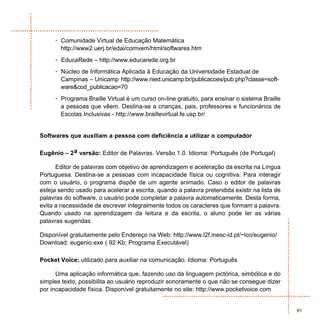 • Comunidade Virtual de Educação Matemática
       http://www2.uerj.br/edai/comvem/html/softwares.htm
     • EducaRede – http://www.educarede.org.br
     • Núcleo de Informática Aplicada à Educação da Universidade Estadual de
       Campinas – Unicamp http://www.nied.unicamp.br/publicacoes/pub.php?classe=soft-
       ware&cod_publicacao=70
     • Programa Braille Virtual é um curso on-line gratuito, para ensinar o sistema Braille
       a pessoas que vêem. Destina-se a crianças, pais, professores e funcionários de
       Escolas Inclusivas - http://www.braillevirtual.fe.usp.br/


Softwares que auxiliam a pessoa com deficiência a utilizar o computador

Eugênio – 2 a versão: Editor de Palavras. Versão 1.0. Idioma: Português (de Portugal)

      Editor de palavras com objetivo de aprendizagem e aceleração da escrita na Língua
Portuguesa. Destina-se a pessoas com incapacidade física ou cognitiva. Para interagir
com o usuário, o programa dispõe de um agente animado. Caso o editor de palavras
esteja sendo usado para acelerar a escrita, quando a palavra pretendida existir na lista de
palavras do software, o usuário pode completar a palavra automaticamente. Desta forma,
evita a necessidade de escrever integralmente todos os caracteres que formam a palavra.
Quando usado na aprendizagem da leitura e da escrita, o aluno pode ler as várias
palavras sugeridas.

Disponível gratuitamente pelo Endereço na Web: http://www.l2f.inesc-id.pt/~lco/eugenio/
Download: eugenio.exe ( 92 Kb; Programa Executável)

Pocket Voice: utilizado para auxiliar na comunicação. Idioma: Português

      Uma aplicação informática que, fazendo uso da linguagem pictórica, simbólica e do
simples texto, possibilita ao usuário reproduzir sonoramente o que não se consegue dizer
por incapacidade física. Disponível gratuitamente no site: http://www.pocketvoice.com


                                                                                              61
 