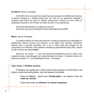 Kit SACI II. Idioma: Português.

          O Kit SACI II traz um pacote de programas para pessoas com deficiências motoras.
     A grande novidade é o Teclado Amigo que, por meio de um dispositivo acoplado a
     qualquer parte móvel do corpo do usuário, proporciona o acesso ao micro. Entre os
     programas incluídos no Kit II estão um editor de texto e uma calculadora.

          Disponível gratuitamente na página da Internet:
          http://www.saci.org.br/index.php?modulo=akemi&parametro=6897



     Motrix. Idioma: Português

           O programa Motrix foi criado para permitir o acesso de pessoas com tetraplegia ou
     deficiências motoras severas que impeçam o uso efetivo dos membros superiores.
     Através dele, é possível comandar com a voz a maior parte das funções de um
     computador com Windows. Este software é distribuído gratuitamente pela UFRJ, através
     do site: intervox.nce.ufrj.br/motrix/

           Dicionário de Libras – o site http://www.dicionariodelibras.com.br/ possui dois
     programas para a aprendizagem da Língua Brasileira de Sinais, o “Aprenda Libras com
     palavras cruzadas” e o “Compatibilizador Libras – Português”.



     Como tornar o Windows acessível

          O Windows tem opções que o fazem acessível para pessoas com deficiência, nem
     sempre conhecidas pelas pessoas. Aqui vão algumas orientações.

             • Clique em Iniciar. Aponte para Configurações e, em seguida, clique em
               Painel de controle;

             • Clique duas vezes em Adicionar ou remover programas;



64
 