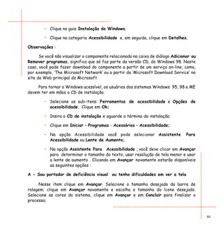 • Clique no guia Instalação do Windows;

        • Clique na categoria Acessibilidade e, em seguida, clique em Detalhes;

Observações :

      Se você não visualizar o componente relacionado na caixa de diálogo Adicionar ou
Remover programas, significa que só faz parte da versão CD, do Windows 98. Neste
caso, você pode fazer download do componente a partir de um serviço on-line, como,
por exemplo, ‘The Microsoft Network’ ou a partir do ‘Microsoft Download Service’ no
site da Web principal da Microsoft.

     Para tornar o Windows acessível, os usuários dos sistemas Windows 95, 98 e ME
devem ter em mãos o CD de instalação.

        • Selecione os sub-itens: Ferramentas de acessibilidade e Opções de
          acessibilidade. Clique em Ok;

        • Insira o CD de instalação e aguarde o término da instalação;

        • Clique em Iniciar – Programas - Acessórios – Acessibilidade;

        • Na opção Acessibilidade você pode selecionar Assistente                Para
          Acessibilidade ou Lente de Aumento;

        • Na opção Assistente Para Acessibilidade , você deve clicar em Avançar
          para determinar o tamanho do texto, usar resolução de tela menor e usar
          a lente de aumento . Clicando em Avançar novamente estarão disponíveis
          as seguintes opções :

A - Sou portador de deficiência visual ou tenho dificuldades em ver a tela

     Nesse item clique em Avançar. Selecione o tamanho desejado da barra de
rolagem; clique em Avançar novamente e escolha o tamanho do ícone desejado.
Selecione as cores do sistema, clique em Avançar e em Concluir para finalizar o
processo;


                                                                                         65
 