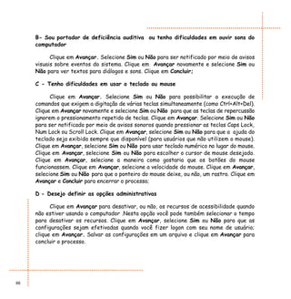 B- Sou portador de deficiência auditiva ou tenho dificuldades em ouvir sons do
     computador

           Clique em Avançar. Selecione Sim ou Não para ser notificado por meio de avisos
     visuais sobre eventos do sistema. Clique em Avançar novamente e selecione Sim ou
     Não para ver textos para diálogos e sons. Clique em Concluir;

     C - Tenho dificuldades em usar o teclado ou mouse

           Clique em Avançar. Selecione Sim ou Não para possibilitar a execução de
     comandos que exigem a digitação de várias teclas simultaneamente (como Ctrl+Alt+Del).
     Clique em Avançar novamente e selecione Sim ou Não para que as teclas de repercussão
     ignorem o pressionamento repetido de teclas. Clique em Avançar. Selecione Sim ou Não
     para ser notificado por meio de avisos sonoros quando pressionar as teclas Caps Lock,
     Num Lock ou Scroll Lock. Clique em Avançar, selecione Sim ou Não para que a ajuda do
     teclado seja exibida sempre que disponível (para usuários que não utilizem o mouse).
     Clique em Avançar, selecione Sim ou Não para usar teclado numérico no lugar do mouse.
     Clique em Avançar, selecione Sim ou Não para escolher o cursor de mouse desejado.
     Clique em Avançar, selecione a maneira como gostaria que os botões do mouse
     funcionassem. Clique em Avançar, selecione a velocidade do mouse. Clique em Avançar,
     selecione Sim ou Não para que o ponteiro do mouse deixe, ou não, um rastro. Clique em
     Avançar e Concluir para encerrar o processo;

     D - Desejo definir as opções administrativas

           Clique em Avançar para desativar, ou não, os recursos de acessibilidade quando
     não estiver usando o computador .Nesta opção você pode também selecionar o tempo
     para desativar os recursos. Clique em Avançar, selecione Sim ou Não para que as
     configurações sejam efetivadas quando você fizer logon com seu nome de usuário;
     clique em Avançar. Salvar as configurações em um arquivo e clique em Avançar para
     concluir o processo.




66
 