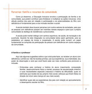 Parcerias: família e recursos da comunidade

      Como já dissemos, a Educação Inclusiva envolve a participação da família e da
comunidade, que podem contribuir para fortalecer e multiplicar as ações inclusivas. Uma
atitude positiva dos pais em relação à participação e as potencialidades do filho com
deficiência é fundamental para a sua inclusão escolar e social.

     A escola também deve buscar parcerias com outros setores da sociedade, para que
as pessoas com deficiência possam ser inseridas nesses espaços e para que a própria
comunidade se desfaça de resistências e preconceitos.

      A escola pode manter diálogo com centros esportivos, de saúde, de recreação e de
juventude. Quando há esta integração na comunidade todos saem ganhando, pois se
estabelece um espaço de trocas e cooperação. A escola pode cumprir um papel
fundamental na conquista da participação da pessoa com deficiência em outros espaços
da comunidade.



A família e o professor

      Aqui vão algumas sugestões sobre o que você pode fazer, ao receber um aluno com
deficiência. Lembre-se: não há receitas prontas; use sua experiência, sua criatividade, seu
poder de observação e verá que você ficará cada vez mais confiante para promover a
inclusão.

        • Entrevistas para conhecer a história do aluno (nascimento, composição
          familiar, desenvolvimento físico e mental, processo de escolarização anterior)
          e suas necessidades especiais (natureza e história da dificuldade, quais os
          estímulos que recebe de seu próprio meio social, esforços que foram feitos na
          direção de incluir esta criança em seu meio social);

        • Identificar quais são as expectativas dos pais com relação ao aproveitamento
          e desempenho escolar do filho;


                                                                                              67
 