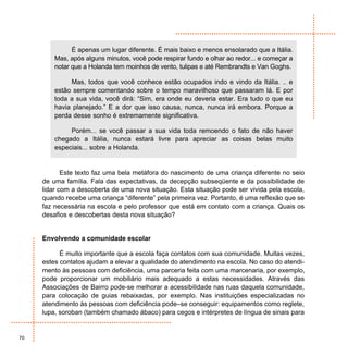 É apenas um lugar diferente. É mais baixo e menos ensolarado que a Itália.
         Mas, após alguns minutos, você pode respirar fundo e olhar ao redor... e começar a
         notar que a Holanda tem moinhos de vento, tulipas e até Rembrandts e Van Goghs.

              Mas, todos que você conhece estão ocupados indo e vindo da Itália. .. e
         estão sempre comentando sobre o tempo maravilhoso que passaram lá. E por
         toda a sua vida, você dirá: “Sim, era onde eu deveria estar. Era tudo o que eu
         havia planejado.” E a dor que isso causa, nunca, nunca irá embora. Porque a
         perda desse sonho é extremamente significativa.

              Porém... se você passar a sua vida toda remoendo o fato de não haver
         chegado a Itália, nunca estará livre para apreciar as coisas belas muito
         especiais... sobre a Holanda.


            Este texto faz uma bela metáfora do nascimento de uma criança diferente no seio
     de uma família. Fala das expectativas, da decepção subseqüente e da possibilidade de
     lidar com a descoberta de uma nova situação. Esta situação pode ser vivida pela escola,
     quando recebe uma criança “diferente” pela primeira vez. Portanto, é uma reflexão que se
     faz necessária na escola e pelo professor que está em contato com a criança. Quais os
     desafios e descobertas desta nova situação?


     Envolvendo a comunidade escolar

           É muito importante que a escola faça contatos com sua comunidade. Muitas vezes,
     estes contatos ajudam a elevar a qualidade do atendimento na escola. No caso do atendi-
     mento às pessoas com deficiência, uma parceria feita com uma marcenaria, por exemplo,
     pode proporcionar um mobiliário mais adequado a estas necessidades. Através das
     Associações de Bairro pode-se melhorar a acessibilidade nas ruas daquela comunidade,
     para colocação de guias rebaixadas, por exemplo. Nas instituições especializadas no
     atendimento às pessoas com deficiência pode–se conseguir: equipamentos como reglete,
     lupa, soroban (também chamado ábaco) para cegos e intérpretes de língua de sinais para


70
 