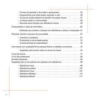 •   Formas de aprender e de avaliar o aprendizado . . . . . . . . . . . . . . . . . . . . .53
               •   Equipamentos que todos podem aprender a usar . . . . . . . . . . . . . . . . . . . .56
               •   Os alunos surdos baseiam-se também nas pistas visuais . . . . . . . . . . . . .57
               •   a criança surda e a comunicação . . . . . . . . . . . . . . . . . . . . . . . . . . . . . . . .58
               •   Recursos para crianças com deficiência motora . . . . . . . . . . . . . . . . . . . . .58
    Computadores e salas de informática . . . . . . . . . . . . . . . . . . . . . . . . . . . . . . . . . . . . .60
               • Softwares que auxiliam a pessoa com deficiência a utilizar o computador 61
    Parcerias: família e recursos da comunidade . . . . . . . . . . . . . . . . . . . . . . . . . . . . . . .67
               • A família e o professor . . . . . . . . . . . . . . . . . . . . . . . . . . . . . . . . . . . . . . . . .67
               • Envolvendo a comunidade escolar . . . . . . . . . . . . . . . . . . . . . . . . . . . . . . .70
               • A escola precisa ter especialistas? . . . . . . . . . . . . . . . . . . . . . . . . . . . . . . .72
    Uma escola com qualidade forma pessoas felizes e cidadãos conscientes . . . . . . . .75
               • Sugestões para ensinar todos os alunos da classe . . . . . . . . . . . . . . . . . .76
    A voz dos alunos . . . . . . . . . . . . . . . . . . . . . . . . . . . . . . . . . . . . . . . . . . . . . . . . . . . . .77
    A voz dos professores . . . . . . . . . . . . . . . . . . . . . . . . . . . . . . . . . . . . . . . . . . . . . . . . .88
    Dúvidas freqüentes . . . . . . . . . . . . . . . . . . . . . . . . . . . . . . . . . . . . . . . . . . . . . . . . . . .94
    Sugestões para a convivência com pessoas com deficiência . . . . . . . . . . . . . . . . . . .98
               •   Deficiência visual . . . . . . . . . . . . . . . . . . . . . . . . . . . . . . . . . . . . . . . . . . . . .99
               •   Deficiência auditiva . . . . . . . . . . . . . . . . . . . . . . . . . . . . . . . . . . . . . . . . . .103
               •   Deficiência Física . . . . . . . . . . . . . . . . . . . . . . . . . . . . . . . . . . . . . . . . . . . .107
               •   Deficiência Múltipla . . . . . . . . . . . . . . . . . . . . . . . . . . . . . . . . . . . . . . . . . . .110
               •   Deficiência Mental . . . . . . . . . . . . . . . . . . . . . . . . . . . . . . . . . . . . . . . . . . .111




8
 