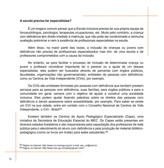 A escola precisa ter especialistas?

           É um engano comum pensar que a Escola Inclusiva precisa ter sua própria equipe de
     fonoaudiólogos, psicólogos, terapeutas ocupacionais, etc. Muito pelo contrário, a criança
     com deficiência tem direito imediato à matrícula, que não pode ser condicionada a nenhuma
     avaliação preliminar e nem à existência de profissionais especialistas na escola.

           Além disso, na maior parte das vezes, a inclusão de crianças ou jovens com
     deficiência não precisa de profissionais especializados mas sim, de uma escola e de
     professores comprometidos com a causa da inclusão.

           No entanto, se para facilitar o processo de inclusão de determinada criança ou
     jovem o professor considerar importante ter o parecer ou a ajuda de um desses
     especialistas, eles podem ser buscados através de parcerias com órgãos públicos,
     faculdades, organizações não governamentais, entidades de pessoas com deficiência,
     como os Centros de Vida Independente (CVIs), por exemplo.

           Os CVIs são entidades formadas por pessoas com deficiência que também prestam
     serviços para as pessoas com deficiência, suas famílias, para órgãos públicos e para a
     comunidade em geral, sempre com o objetivo de ajudar a construir uma sociedade
     inclusiva. Eles podem ajudar fazendo palestras sobre os direitos das pessoas com
     deficiência e dando assessoria sobre acessibilidade, por exemplo. Para saber se existe
     um CVI na sua cidade, entre em contato com o Conselho Nacional de Centros de Vida
     Independente, o CVI - Brasil25.

            Existem também os Centros de Apoio Pedagógico Especializado (Cape), uma
     iniciativa da Secretaria de Educação Especial do MEC. Os Capes estão presentes em
     diversos estados brasileiros e são responsáveis pela capacitação dos professores da rede
     pública para o atendimento do aluno com deficiência e pela produção de material didático-
     pedagógico (como os livros em braile) para estes estudantes.26


     25 Página na Internet: http://www.cvi-maringa.org.br/ e-mail: sec_cvi@uem.br
     26 Página na Internet: http://www.mec.gov.br/seesp/apoio1.shtm




72
 