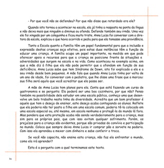 - Por que você não se defendeu? Por que não disse que retardado era ele?

           Quando isto tornou a acontecer na escola, ela já tinha a resposta na ponta da língua
     e não deixa mais que ninguém a diminua ou ofenda. Defende também seu irmão. Uma vez
     ele foi xingado por um coleguinha e ficou muito triste. Anna Luiza foi conversar com a dire-
     tora da escola, explicou o que havia ocorrido e pediu para que ela tomasse uma providência.

           Tanto a Escola quanto a Família têm um papel fundamental para que a inclusão e
     expressão destas crianças seja efetiva, pois estas duas instâncias têm a função de
     educar uma criança. A família ocupa um papel importante, na medida em que pode
     oferecer apoio e recursos para que a criança se posicione frente às situações e
     adversidades que surgem na escola e na vida. Como aconteceu no exemplo acima, em
     que a mãe diz à filha que ela não pode permitir que a ofendam em função de sua
     deficiência. Anna Luiza sabe que tem Síndrome de Down, isto foi explicado a ela e a
     seu irmão desde bem pequenos. A mãe fala que quando Anna Luiza tinha por volta de
     um ano de idade, foi conversar com o pediatra, que lhe disse uma frase que a marcou:
     sua filha será aquilo que você acreditar que ela possa ser.

           A mãe de Anna Luiza tem planos para ela. Conta que está fazendo um curso de
     gastronomia e se pergunta: Ela poderá ser uma boa cozinheira, por que não? Penso
     também na possibilidade dela estudar em uma escola pública, conheço uma que desen-
     volve um belo trabalho nesta linha da diversidade. Acredita que um bom professor é
     aquele que tem o desejo de ensinar, este desejo acaba contagiando os alunos. Reflete
     que ela poderia não ter posto a filha em uma escola comum, poderia tê-la colocado em
     uma escola especial ou, até mesmo, em escola nenhuma e protegê-la do mundo lá fora.
     Mas pondera que esta proteção acaba não sendo verdadeiramente para a criança, mas
     sim para os próprios pais, que com isso evitam qualquer sofrimento. Porém, os
     prejuízos para a criança são evidentes, porque são privadas do convívio e participação
     no mundo. Coloca que sempre deixa Anna Luiza ir comprar pão e sorvete na padaria.
     Com isso ela aprendeu a mexer com dinheiro e sabe conferir o troco.

          Se você não capacita, não ensina esta criança, não faz ela enfrentar o mundo,
     como ela irá aprender?

          Esta é a pergunta com a qual terminamos este texto.


74
 
