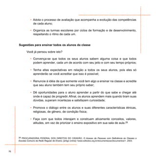 • Adota o processo de avaliação que acompanha a evolução das competências
                  de cada aluno;

                • Organiza as turmas escolares por ciclos de formação e de desenvolvimento,
                  respeitando o ritmo de cada um.


     Sugestões para ensinar todos os alunos da classe

            Você já pensou sobre isto?

                • Convença-se que todos os seus alunos sabem alguma coisa e que todos
                  podem aprender, cada um de acordo com seu jeito e com seu tempo próprios;

                • Tenha altas expectativas em relação a todos os seus alunos, pois eles só
                  aprenderão se você acreditar que isso é possível;

                • Renuncie à idéia de que somente você tem algo a ensinar na classe e acredite
                  que seu aluno também tem seu próprio saber;

                • Dê oportunidades para o aluno aprender a partir do que sabe e chegar até
                  onde é capaz de progredir. Afinal, os alunos aprendem mais quando tiram suas
                  dúvidas, superam incertezas e satisfazem curiosidade;

                • Promova o diálogo entre os alunos e suas diferentes características étnicas,
                  religiosas, de gênero, de condição física;

                • Faça com que todos interajam e construam ativamente conceitos, valores,
                  atitudes, em vez de priorizar o ensino expositivo em sua sala de aula.28



     28 PROCURADORIA FEDERAL DOS DIREITOS DO CIDADÃO, O Acesso de Pessoas com Deficiência às Classes e
     Escolas Comuns da Rede Regular de Ensino, [artigo online] <www.edtodos.org.br/documentacao/documentos/>. 2003.



76
 