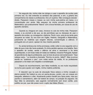 No segundo dia, minha mãe me obrigou a usar o aparelho de surdez pela
     primeira vez. Eu não entendia os sentidos das palavras, e sim, a gritaria dos
     companheiros de classe e professores. Era um suplício. Não conseguia estudar
     direito. Passaram meses e meses: eu com minha auto-estima em baixa, e a
     concentração pior ainda. Não esqueço da minha primeira professora de
     Matemática, que praticamente “falava” com a boca fechada, por causa do uso do
     aparelho dentário.

           Quando eu chegava em casa, chorava no colo de minha mãe. Passaram
     meses, e eu prometi a ela que, se ela permitisse que eu deixasse de usar o
     aparelho de surdez, eu conseguiria o diploma. Perdi o ano, pois já era tarde para
     recuperar as notas. Eu era bom em Inglês, História, Geografia e Matemática,
     justamente as matérias que exigiam leituras, concentração e silêncio. O
     português era um pavor, apesar do meu mestre paciente.

           Eu ainda lembrava da minha promessa, então voltei no ano seguinte com a
     idéia de que a luta não havia acabado. Eu tinha perdido apenas uma batalha. Sem
     o aparelho de surdez, sentia o silêncio da alma e recomecei a 5a série
     superdisposto, e com boas notas em todas as matérias, inclusive Português. Apesar
     da ignorância de alguns professores, que na hora da prova oral exclamavam: “Que
     cabeça vazia...” ou durante a chamada: “Dormiu no ponto...falta!!!”. Mas na prova
     escrita eu “quebrava o pau”, com notas acima da média. Aí os professores
     passaram a me tratar com respeito e consideração.

           Depois do reconhecimento, sem falsa modéstia, eu era muito requisitado
     na turma para ajudar com Inglês, minha matéria preferida.

             E descobri que na aula de educação física estava a minha vocação e
     eterna paixão! No futebol eu era um perna-de-pau, porém, era um craque em
     basquete, atletismo e vôlei. Atualmente pratico karatê (sou faixa preta, mas sou
     pacífico e samaritano!), além de futebol de campo, na posição de zagueiro. Se
     faço falta no adversário, saio jogando normalmente sem levar cartão, pois
     justifico ao juiz, que não posso ouvir o apito das faltas (Risos).


78
 