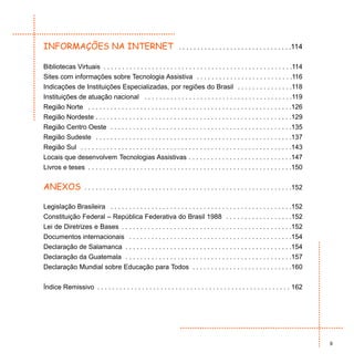INFORMAÇÕES NA INTERNET                                              . . . . . . . . . . . . . . . . . . . . . . . . . . . . . . .114

Bibliotecas Virtuais . . . . . . . . . . . . . . . . . . . . . . . . . . . . . . . . . . . . . . . . . . . . . . . . . . .114
Sites com informações sobre Tecnologia Assistiva . . . . . . . . . . . . . . . . . . . . . . . . . .116
Indicações de Instituições Especializadas, por regiões do Brasil . . . . . . . . . . . . . . .118
Instituições de atuação nacional . . . . . . . . . . . . . . . . . . . . . . . . . . . . . . . . . . . . . . . .119
Região Norte . . . . . . . . . . . . . . . . . . . . . . . . . . . . . . . . . . . . . . . . . . . . . . . . . . . . . . .126
Região Nordeste . . . . . . . . . . . . . . . . . . . . . . . . . . . . . . . . . . . . . . . . . . . . . . . . . . . . .129
Região Centro Oeste . . . . . . . . . . . . . . . . . . . . . . . . . . . . . . . . . . . . . . . . . . . . . . . . .135
Região Sudeste . . . . . . . . . . . . . . . . . . . . . . . . . . . . . . . . . . . . . . . . . . . . . . . . . . . . .137
Região Sul . . . . . . . . . . . . . . . . . . . . . . . . . . . . . . . . . . . . . . . . . . . . . . . . . . . . . . . . .143
Locais que desenvolvem Tecnologias Assistivas . . . . . . . . . . . . . . . . . . . . . . . . . . . .147
Livros e teses . . . . . . . . . . . . . . . . . . . . . . . . . . . . . . . . . . . . . . . . . . . . . . . . . . . . . . .150


ANEXOS              . . . . . . . . . . . . . . . . . . . . . . . . . . . . . . . . . . . . . . . . . . . . . . . . . . . . . . . .152

Legislação Brasileira . . . . . . . . . . . . . . . . . . . . . . . . . . . . . . . . . . . . . . . . . . . . . . . . .152
Constituição Federal – República Federativa do Brasil 1988 . . . . . . . . . . . . . . . . . .152
Lei de Diretrizes e Bases . . . . . . . . . . . . . . . . . . . . . . . . . . . . . . . . . . . . . . . . . . . . . .152
Documentos internacionais . . . . . . . . . . . . . . . . . . . . . . . . . . . . . . . . . . . . . . . . . . . .154
Declaração de Salamanca . . . . . . . . . . . . . . . . . . . . . . . . . . . . . . . . . . . . . . . . . . . . .154
Declaração da Guatemala . . . . . . . . . . . . . . . . . . . . . . . . . . . . . . . . . . . . . . . . . . . . .157
Declaração Mundial sobre Educação para Todos . . . . . . . . . . . . . . . . . . . . . . . . . . .160


Índice Remissivo . . . . . . . . . . . . . . . . . . . . . . . . . . . . . . . . . . . . . . . . . . . . . . . . . . . . 162




                                                                                                                                         9
 