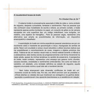 A insustentável leveza do braile

                                                                         Por Elizabet Dias de Sá        31


         O sistema braile é universalmente associado à falta da visão e, como símbolo
   de cegueira, desperta curiosidade, fantasias e sentimentos. Para as pessoas que
   não conhecem essa modalidade de escrita e leitura, ao primeiro contato, o braile
   representa apenas pontos bordados no papel, um conjunto de grãos ou de caroços
   esculpidos em uma superfície lisa, um código indecifrável, uma incógnita, um
   mistério, uma espécie de hieróglifos... Para as pessoas cegas, representa uma
   alternativa que amplia as possibilidades de informação, um dispositivo
   emancipatório e desafiador.

         A assimilação do braile em minha experiência pessoal caracterizou-se por um
   movimento dúbio e hesitante de aproximação e recuo, impregnado de sentido de
   perda. Nasci com acuidade e campo visual reduzidos e utilizei recursos ópticos que
   me possibilitavam o reconhecimento de cores, imagens e objetos próximos dos
   olhos. Tratava-se de um resíduo visual mais ou menos estável durante a infância e
   a adolescência; este resíduo esvaiu-se progressivamente e de forma irreversível na
   idade adulta, apesar de minhas tentativas no sentido de preservá-lo. A perspectiva
   do braile, neste contexto, representou uma ameaça que pesava como chumbo,
   causava tensões, ansiedades e sentimentos ambivalentes. Era como se fosse um
   veredicto, um atestado, uma rendição definitiva ao estado de cegueira, aquela
   cegueira anunciada contra a qual lutei até a inevitável derrota.

           Nem todos alcançavam esta dimensão conflituosa do braile em um
    momento crucial de minha vida. Por isto, era difícil conviver com as pressões e
    críticas abertas ou veladas dos que mostravam as vantagens e os ganhos desta
    aquisição e questionavam meu aparente desinteresse ou a resistência em relação


31 SÁ, Elisabet Dias. A Insustentável leveza do Braile. In: ANAIS DO PRIMEIRO SIMPÓSIO BRASILEIRO SOBRE O SIS-
TEMABRAILLE SEESP/MEC - Secretaria de Educação Especial / Ministério da Educação.



                                                                                                                 81
 