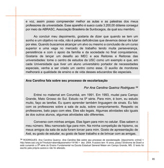 e voz, assim posso compreender melhor as aulas e as palestras dos meus
     professores da universidade. Esse aparelho é sueco custa 3.200,00 dólares consegui
     por meio da ABRASC, Associação Brasileira de Surdocegos, da qual sou membro.

           Ao concluir meu depoimento, gostaria de dizer que quando se tem um
     sonho e um objetivo na vida, não é pelas deficiências que devemos deixar de lutar
     por eles. Quando buscamos alcançar um alvo ou mesmo a conclusão de um curso
     superior e uma vaga no mercado de trabalho tendo muita perseverança,
     persistência e com o apoio da família e da sociedade no final conquistamos.
     Gostaria de lançar um desafio ao MEC e aos Reitores e Reitoras das
     universidades: tome o centro de estudos da USC como um exemplo e que, em
     cada Universidade que tiver um aluno universitário portador de necessidades
     especiais, venha a ser criado um centro como esse. O auxílio de monitores
     melhorará a qualidade de ensino e de vida desses educandos tão especiais.

     Ana Carolina fala sobre seu processo de escolarização

                                                          Por Ana Carolina Queiroz Rodrigues             34


           Entrei no maternal em Corumbá, em 1991. Em 1993, mudei para Campo
     Grande, Mato Grosso do Sul. Estudo na 5ª série. Para mim, é bom, eu estudo
     muito, faço as tarefas. Eu quero aprender também linguagem de sinais. Eu falo
     com os professores sobre a sala de aula, sobre comportamento. Respeito os
     professores, bato papo com eles. Eles são legais. Algumas atividades são iguais
     às dos outros alunos, algumas atividades são diferentes.

           Converso com minhas amigas. Elas ligam para mim no celular. Elas sabem o
     meu número. Meu namorado liga para mim. Na minha competição de hipismo, os
     meus amigos da sala de aula foram torcer para mim. Gosto de apresentação de
     Axé, eu gosto de estudar, eu gosto de fazer trabalho e de brincar com as amigas.
34 RODRIGUES, Ana Carolina Queiroz. Ana Carolina fala sobre seu processo de escolarização. [depoimento online] <
http://www.saci.org.br/?modulo=akemi&parametro=14190 > dez. 2004. A autora tem 15 anos, possui Síndrome de Down e
está cursando a 5a série do Ensino Fundamental na Escola Estadual General Malan em Campo Grande, MS. O texto foi
escrito pela própria autora e não foi alterado.



                                                                                                                    85
 