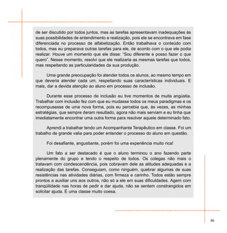 de ser discutido por todos juntos, mas as tarefas apresentavam inadequações às
suas possibilidades de entendimento e realização, pois ele se encontrava em fase
diferenciada no processo de alfabetização. Então trabalhava o conteúdo com
todos, mas eu preparava outras tarefas para ele, de acordo com o que ele podia
realizar. Houve um momento que ele disse: “Sou diferente e posso fazer o que
quero”. Nesse momento, resolvi que ele realizaria as mesmas tarefas que todos,
mas respeitando as particularidades da sua produção.

      Uma grande preocupação foi atender todos os alunos, ao mesmo tempo em
que deveria atender cada um, respeitando suas características individuais. E
mais, dar a devida atenção ao aluno em processo de inclusão.

      Durante esse processo de inclusão eu tive momentos de muita angústia.
Trabalhar com inclusão fez com que eu mudasse todos os meus paradigmas e os
recompusesse de uma nova forma, pois eu percebia que, às vezes, as minhas
estratégias, que sempre deram resultado, agora não mais serviam e eu tinha que
imediatamente encontrar uma outra forma para resolver aquele determinado fato.

      Aprendi a trabalhar tendo um Acompanhante Terapêutico em classe. Foi um
trabalho de grande valia para poder entender o processo do aluno em questão.

     Foi desafiante, angustiante, porém foi uma experiência muito rica!

       Um fato a ser destacado é que o aluno terminou o ano fazendo parte
plenamente do grupo e tendo o respeito de todos. Os colegas não mais o
tratavam com condescendência, pois cobravam dele as atitudes adequadas e a
realização das tarefas. Conseguiam, como ninguém, quebrar algumas de suas
resistências nas atividades diárias, com firmeza e carinho. Todos estão sempre
prontos a auxiliar uns aos outros, não só a ele em suas dificuldades. Agem com
tranqüilidade nas horas de pedir e dar ajuda, não se sentem constrangidos em
solicitar ajuda. É uma classe muito coesa.




                                                                                   89
 