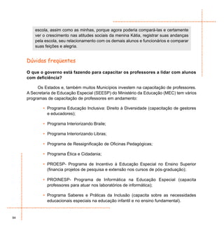 escola, assim como as minhas, porque agora poderia compará-las e certamente
         ver o crescimento nas atitudes sociais da menina Kátia, registrar suas andanças
         pela escola, seu relacionamento com os demais alunos e funcionários e comparar
         suas feições e alegria.


     Dúvidas freqüentes

     O que o governo está fazendo para capacitar os professores a lidar com alunos
     com deficiência?

          Os Estados e, também muitos Municípios investem na capacitação de professores.
     A Secretaria de Educação Especial (SEESP) do Ministério da Educação (MEC) tem vários
     programas de capacitação de professores em andamento:

             • Programa Educação Inclusiva: Direito à Diversidade (capacitação de gestores
               e educadores);

             • Programa Interiorizando Braile;

             • Programa Interiorizando Libras;

             • Programa de Ressignificação de Oficinas Pedagógicas;

             • Programa Ética e Cidadania;

             • PROESP- Programa de Incentivo à Educação Especial no Ensino Superior
               (financia projetos de pesquisa e extensão nos cursos de pós-graduação);

             • PROINESP- Programa de Informática na Educação Especial (capacita
               professores para atuar nos laboratórios de informática);

             • Programa Saberes e Práticas da Inclusão (capacita sobre as necessidades
               educacionais especiais na educação infantil e no ensino fundamental).


94
 