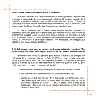 Esses cursos são suficientes para ajudar o professor?

      Na maioria das vezes, não são suficientes porque não atingem todos os professores
e porque a capacitação deve ser permanente, cotidiana. O professor a cada dia é
desafiado a encontrar soluções para as dificuldades de seus alunos. O curso de
capacitação não deve só levar em conta o aspecto informativo sobre a deficiência, mas
deve envolver também a discussão do cotidiano escolar na sala de aula.

      Por isto, é importante que a própria escola promova reuniões regulares, de
preferência semanais, para que os professores que atendem crianças com deficiência
encontrem as soluções de que precisam. Além disso, é sempre bom lembrar que é muito
importante trocar idéias com outros professores, profissionais especializados, envolver a
família, a comunidade e estabelecer parcerias com faculdades, organizações que
trabalham com as questões da deficiência.


A lei da inclusão é para todas as escolas, particulares, estaduais, municipais? Em
qual situação uma escola pode negar a matrícula de uma criança com deficiência?

      Nenhuma escola pública ou particular pode recusar a matrícula de crianças com
deficiência. Segundo o artigo oitavo da Lei Federal 7.853/89, é crime punível com reclusão
de um a quatro anos e multa “Recusar, suspender, cancelar ou fazer cessar, sem justa
causa, a inscrição de aluno em estabelecimento de ensino de qualquer curso ou grau,
público ou privado, porque é portador de deficiência.”

     O Ministério Público informa que considera-se “justa causa” quando a escola:

        • não tem mais vagas para nenhum aluno, com deficiência ou não;

        • quando a escola já tem mais de 14,5% dos alunos com deficiência porque,
          caso receba uma quantidade de alunos com deficiência maior do que as
          proporções indicadas no Censo (14, 5%), a escola corre o risco de se
          especializar e tornar-se uma escola especial, comprometendo os princípios
          da educação inclusiva.


                                                                                             95
 
